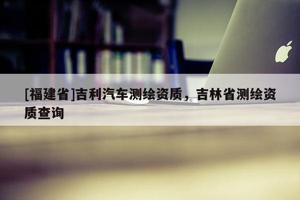 [福建省]吉利汽車測繪資質(zhì)，吉林省測繪資質(zhì)查詢