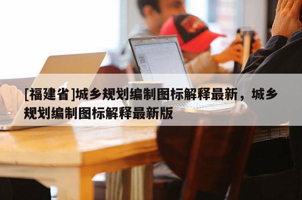 [福建省]城鄉(xiāng)規(guī)劃編制圖標(biāo)解釋最新，城鄉(xiāng)規(guī)劃編制圖標(biāo)解釋最新版