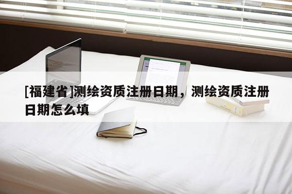 [福建省]測繪資質注冊日期，測繪資質注冊日期怎么填