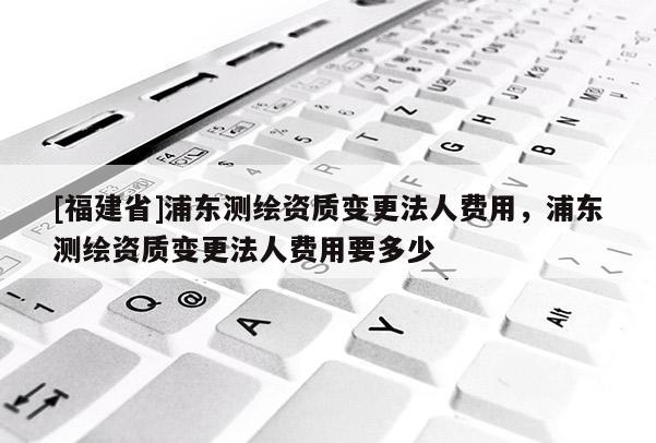 [福建省]浦東測繪資質(zhì)變更法人費用，浦東測繪資質(zhì)變更法人費用要多少