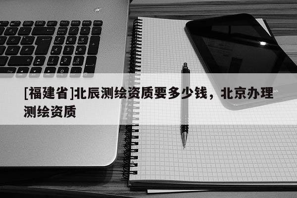 [福建省]北辰測(cè)繪資質(zhì)要多少錢，北京辦理測(cè)繪資質(zhì)