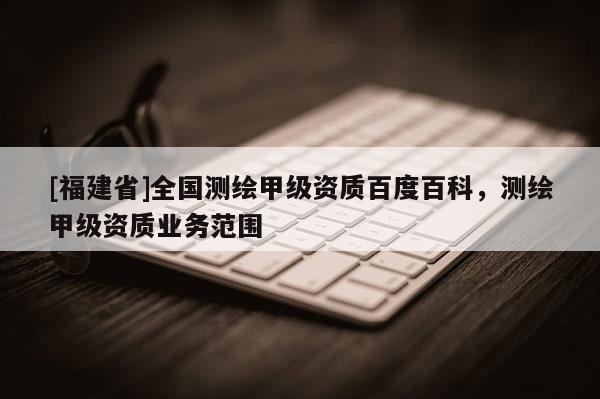 [福建省]全國(guó)測(cè)繪甲級(jí)資質(zhì)百度百科，測(cè)繪甲級(jí)資質(zhì)業(yè)務(wù)范圍