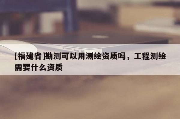 [福建省]勘測可以用測繪資質嗎，工程測繪需要什么資質