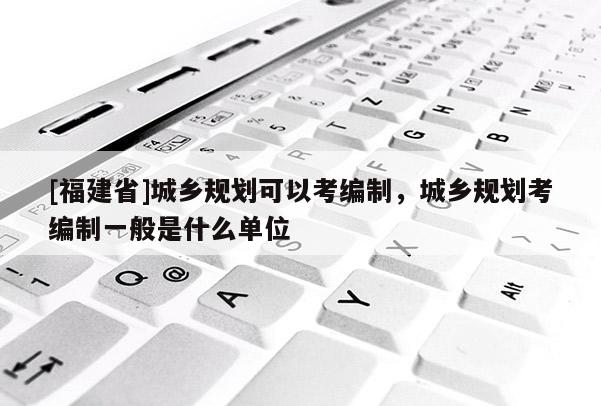 [福建省]城鄉規劃可以考編制，城鄉規劃考編制一般是什么單位