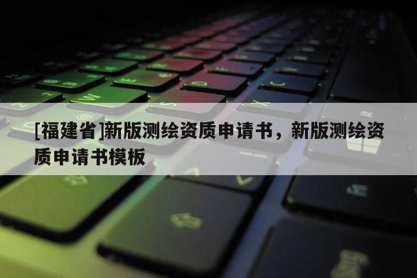 [福建省]新版測繪資質申請書，新版測繪資質申請書模板