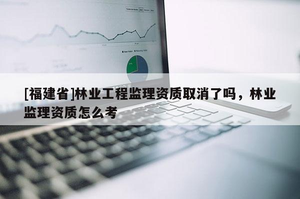 [福建省]林業工程監理資質取消了嗎，林業監理資質怎么考