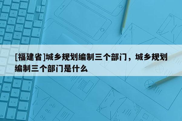 [福建省]城鄉規劃編制三個部門，城鄉規劃編制三個部門是什么