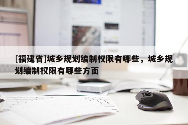 [福建省]城鄉規劃編制權限有哪些，城鄉規劃編制權限有哪些方面