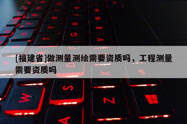 [福建省]做測量測繪需要資質嗎，工程測量需要資質嗎