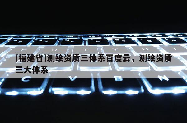 [福建省]測繪資質三體系百度云，測繪資質三大體系