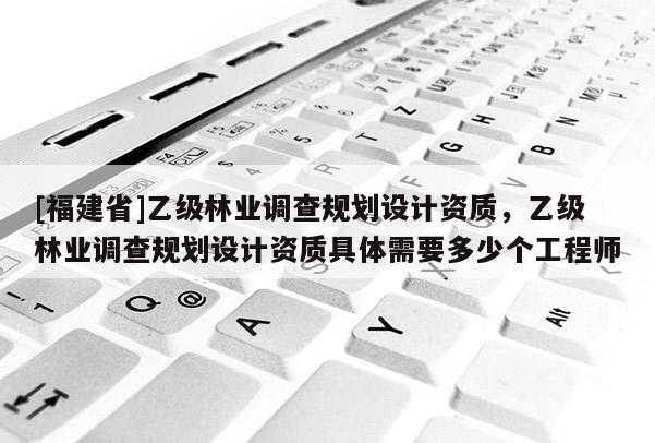 [福建省]乙級林業(yè)調查規(guī)劃設計資質，乙級林業(yè)調查規(guī)劃設計資質具體需要多少個工程師