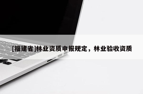 [福建省]林業(yè)資質(zhì)申報規(guī)定，林業(yè)驗收資質(zhì)