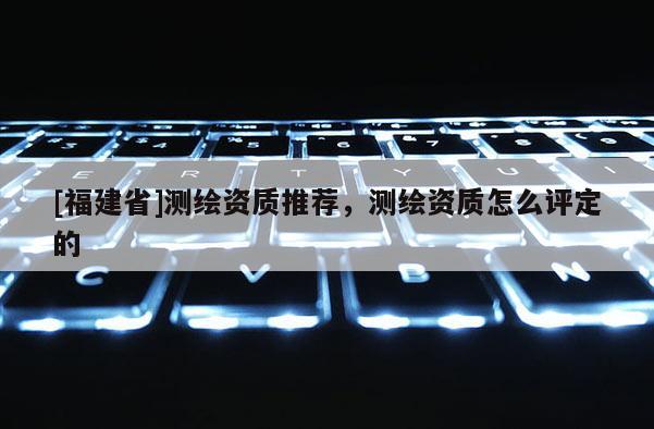 [福建省]測繪資質推薦，測繪資質怎么評定的