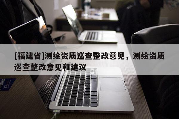 [福建省]測(cè)繪資質(zhì)巡查整改意見(jiàn)，測(cè)繪資質(zhì)巡查整改意見(jiàn)和建議