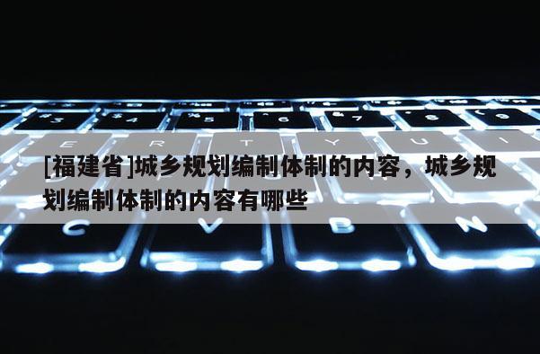 [福建省]城鄉(xiāng)規(guī)劃編制體制的內(nèi)容，城鄉(xiāng)規(guī)劃編制體制的內(nèi)容有哪些