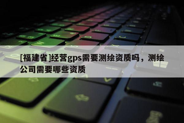 [福建省]經營gps需要測繪資質嗎，測繪公司需要哪些資質