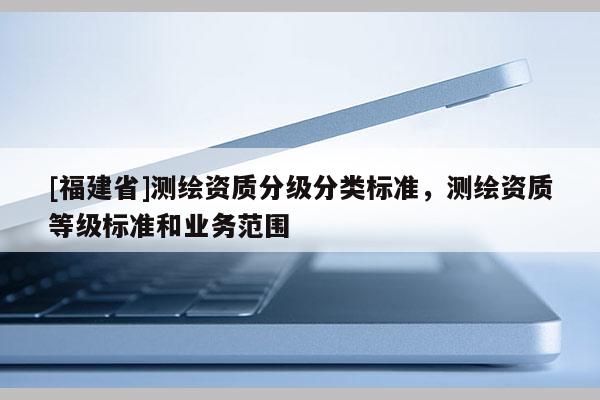 [福建省]測繪資質分級分類標準，測繪資質等級標準和業務范圍