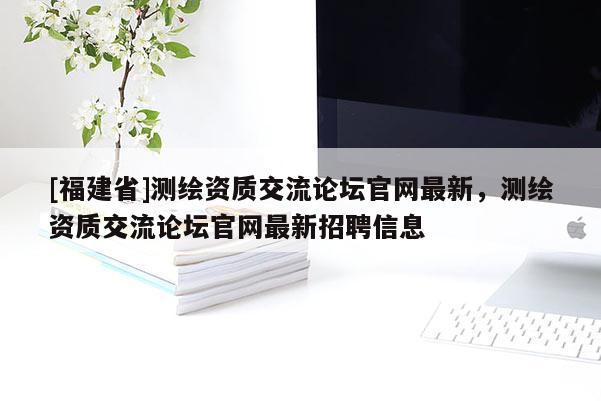 [福建省]測繪資質(zhì)交流論壇官網(wǎng)最新，測繪資質(zhì)交流論壇官網(wǎng)最新招聘信息