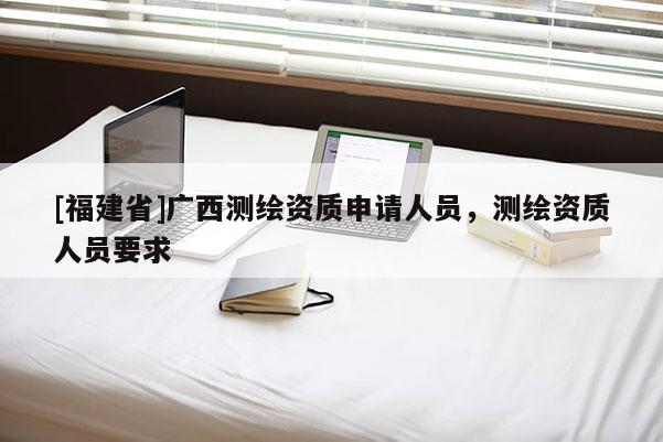 [福建省]廣西測(cè)繪資質(zhì)申請(qǐng)人員，測(cè)繪資質(zhì)人員要求