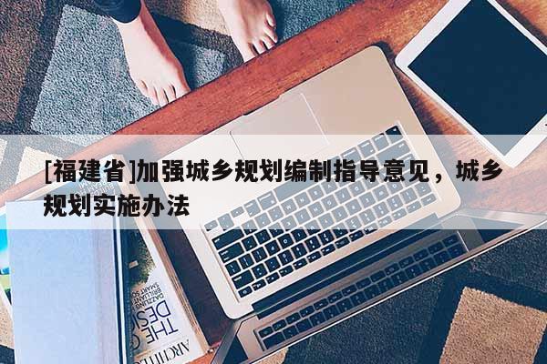 [福建省]加強城鄉(xiāng)規(guī)劃編制指導(dǎo)意見，城鄉(xiāng)規(guī)劃實施辦法
