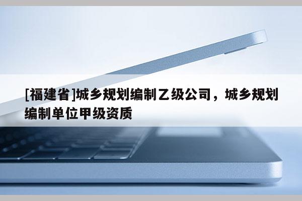 [福建省]城鄉規劃編制乙級公司，城鄉規劃編制單位甲級資質