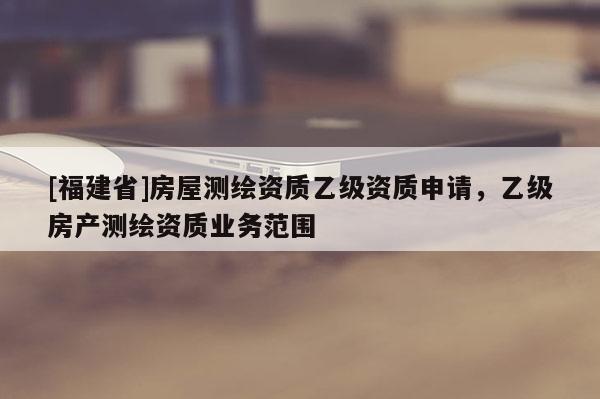 [福建省]房屋測(cè)繪資質(zhì)乙級(jí)資質(zhì)申請(qǐng)，乙級(jí)房產(chǎn)測(cè)繪資質(zhì)業(yè)務(wù)范圍