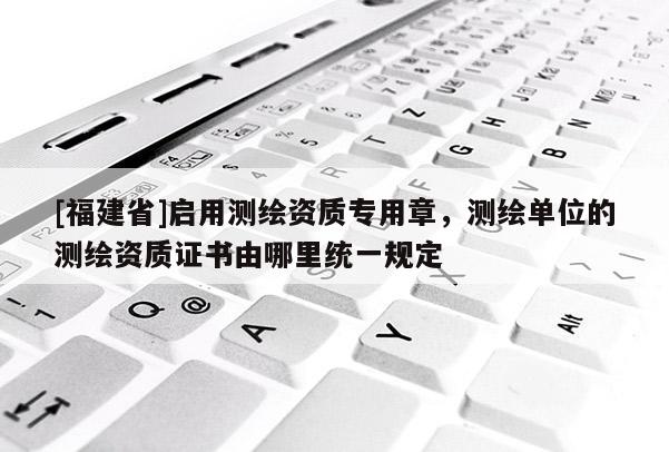 [福建省]啟用測繪資質(zhì)專用章，測繪單位的測繪資質(zhì)證書由哪里統(tǒng)一規(guī)定