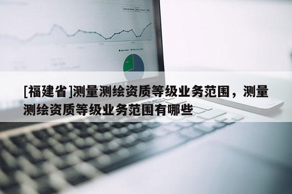 [福建省]測量測繪資質等級業務范圍，測量測繪資質等級業務范圍有哪些