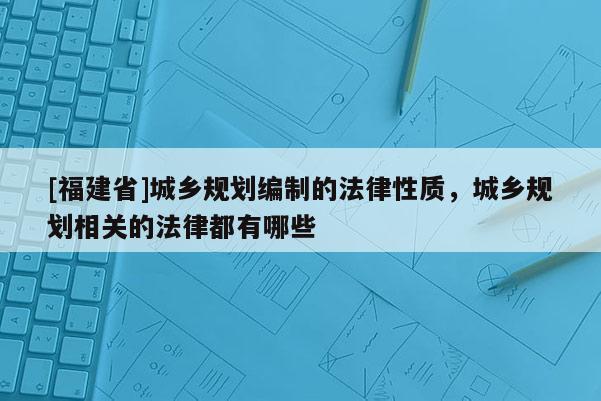 [福建省]城鄉規劃編制的法律性質，城鄉規劃相關的法律都有哪些