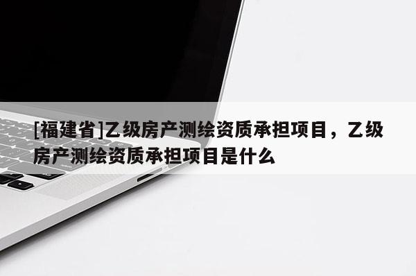 [福建省]乙級房產測繪資質承擔項目，乙級房產測繪資質承擔項目是什么