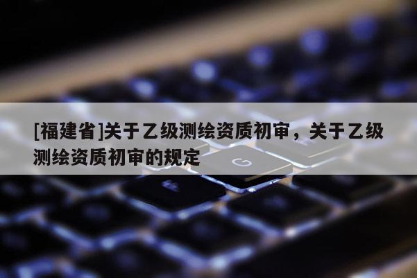 [福建省]關(guān)于乙級測繪資質(zhì)初審，關(guān)于乙級測繪資質(zhì)初審的規(guī)定
