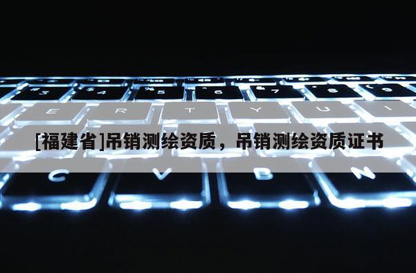 [福建省]吊銷測繪資質，吊銷測繪資質證書