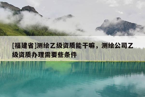 [福建省]測繪乙級資質能干嘛，測繪公司乙級資質辦理需要些條件