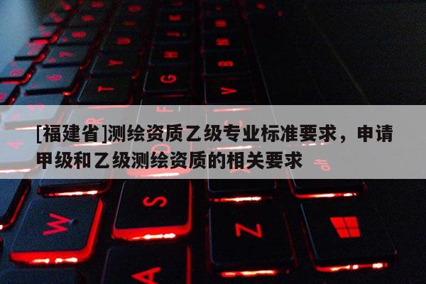 [福建省]測繪資質乙級專業標準要求，申請甲級和乙級測繪資質的相關要求