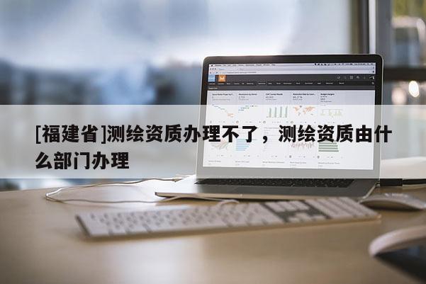 [福建省]測繪資質辦理不了，測繪資質由什么部門辦理