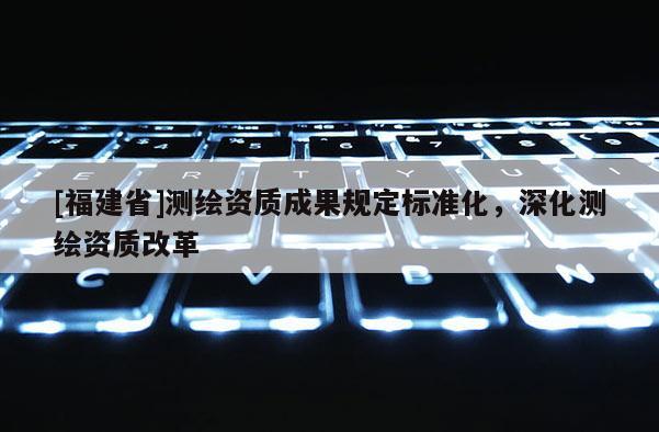 [福建省]測繪資質成果規定標準化，深化測繪資質改革
