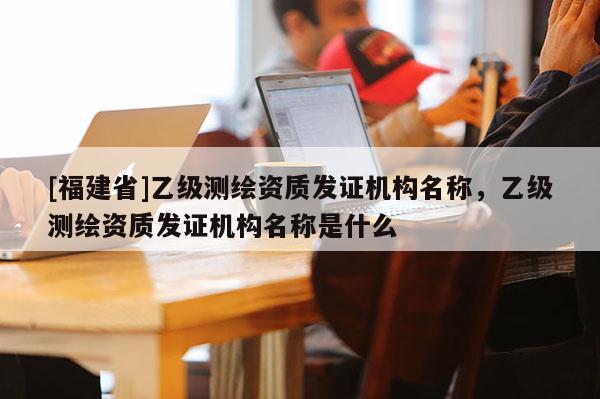 [福建省]乙級測繪資質發證機構名稱，乙級測繪資質發證機構名稱是什么