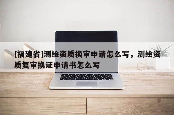 [福建省]測繪資質換審申請怎么寫，測繪資質復審換證申請書怎么寫