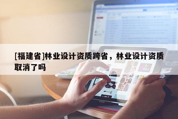 [福建省]林業設計資質跨省，林業設計資質取消了嗎