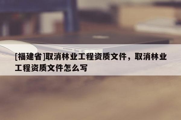 [福建省]取消林業工程資質文件，取消林業工程資質文件怎么寫