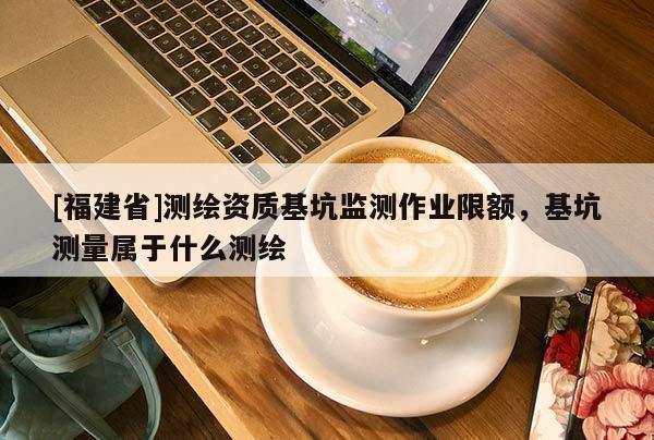 [福建省]測繪資質基坑監(jiān)測作業(yè)限額，基坑測量屬于什么測繪