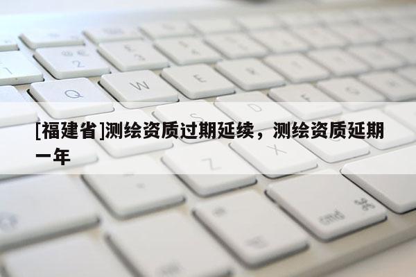 [福建省]測繪資質過期延續(xù)，測繪資質延期一年