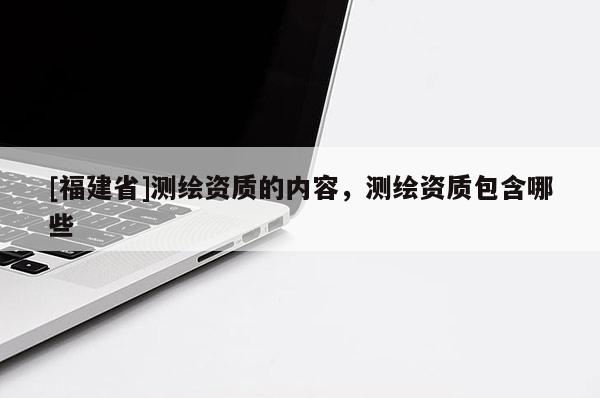 [福建省]測繪資質的內容，測繪資質包含哪些