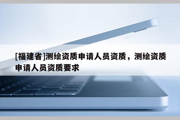 [福建省]測繪資質(zhì)申請人員資質(zhì)，測繪資質(zhì)申請人員資質(zhì)要求