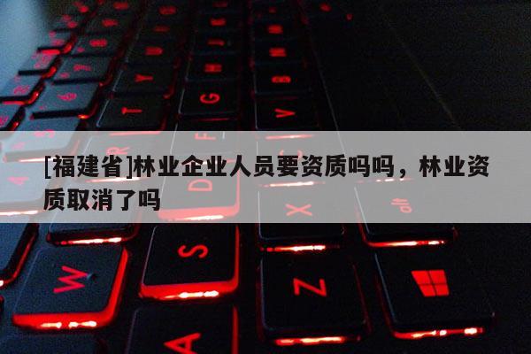 [福建省]林業(yè)企業(yè)人員要資質(zhì)嗎嗎，林業(yè)資質(zhì)取消了嗎