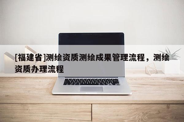 [福建省]測繪資質測繪成果管理流程，測繪資質辦理流程