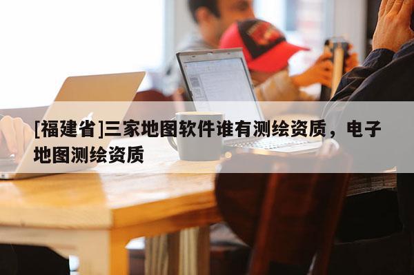 [福建省]三家地圖軟件誰有測繪資質(zhì)，電子地圖測繪資質(zhì)