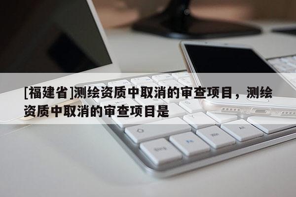[福建省]測繪資質中取消的審查項目，測繪資質中取消的審查項目是
