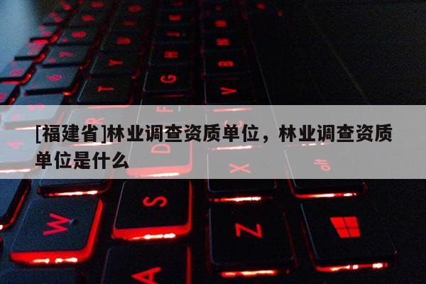 [福建省]林業調查資質單位，林業調查資質單位是什么