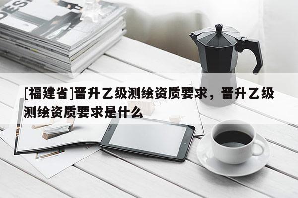 [福建省]晉升乙級(jí)測(cè)繪資質(zhì)要求，晉升乙級(jí)測(cè)繪資質(zhì)要求是什么